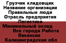 Грузчик-кладовщик › Название организации ­ Правильные люди › Отрасль предприятия ­ Логистика › Минимальный оклад ­ 30 000 - Все города Работа » Вакансии   . Калининградская обл.,Приморск г.